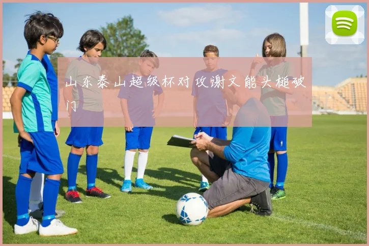 山东泰山超级杯对攻谢文能头槌破门