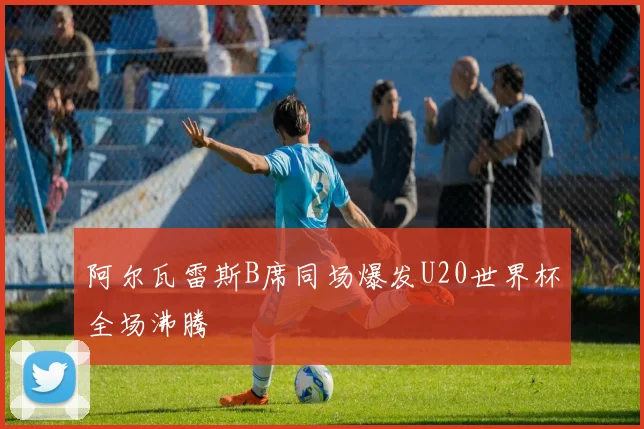 阿尔瓦雷斯B席同场爆发U20世界杯全场沸腾