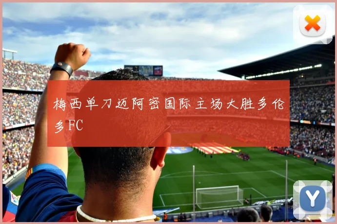 梅西单刀迈阿密国际主场大胜多伦多FC