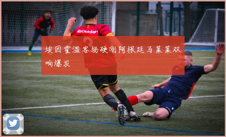 埃因霍温客场硬刚阿根廷马莱莱双响爆发