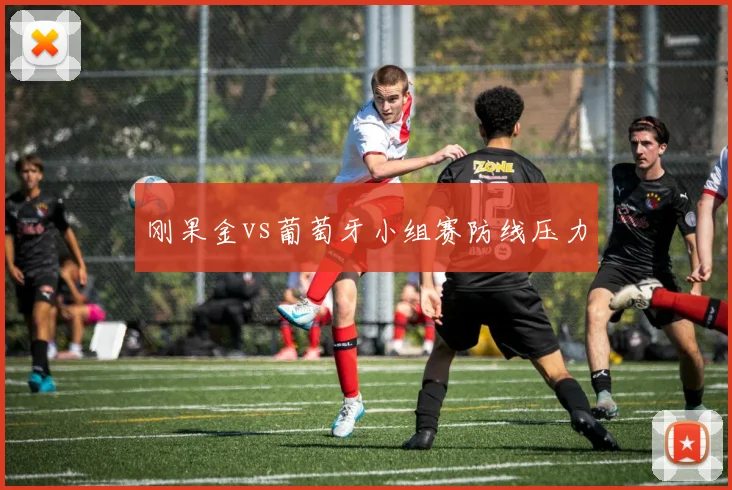 刚果金vs葡萄牙小组赛防线压力