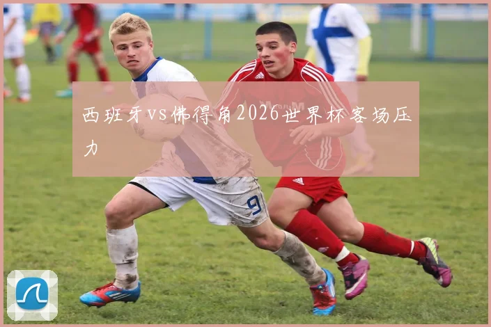 西班牙vs佛得角2026世界杯客场压力