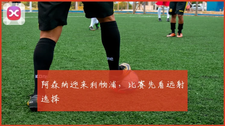 阿森纳迎来利物浦,比赛先看远射选择