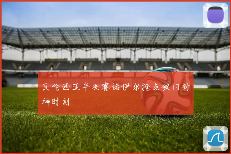 瓦伦西亚半决赛诺伊尔抢点破门封神时刻