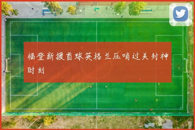 福登新援首球英格兰压哨过关封神时刻