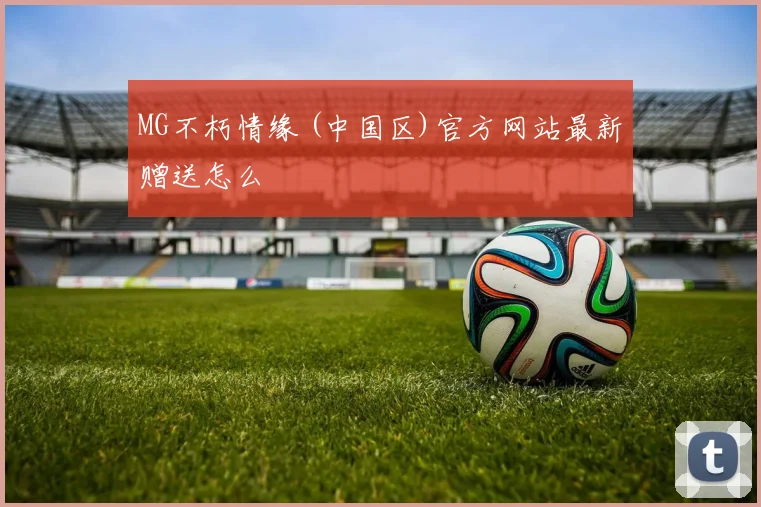 MG不朽情缘 (中国区)官方网站最新赠送怎么