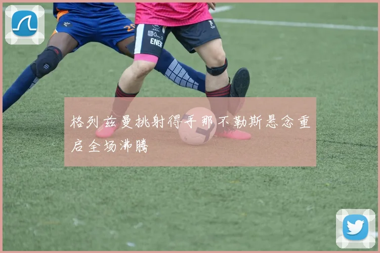 格列兹曼挑射得手那不勒斯悬念重启全场沸腾