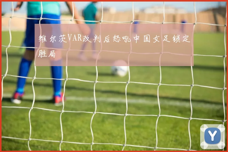 维尔茨VAR改判后怒吼中国女足锁定胜局